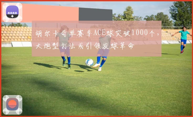 胡尔卡奇单赛季ACE球突破1000个，大炮型打法或引领发球革命