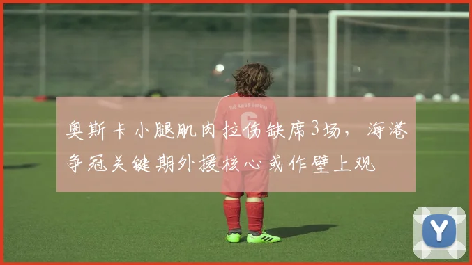 奥斯卡小腿肌肉拉伤缺席3场，海港争冠关键期外援核心或作壁上观