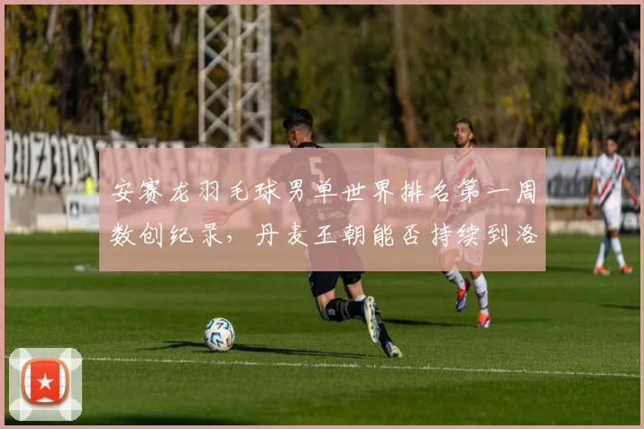 安赛龙羽毛球男单世界排名第一周数创纪录，丹麦王朝能否持续到洛杉矶奥运？